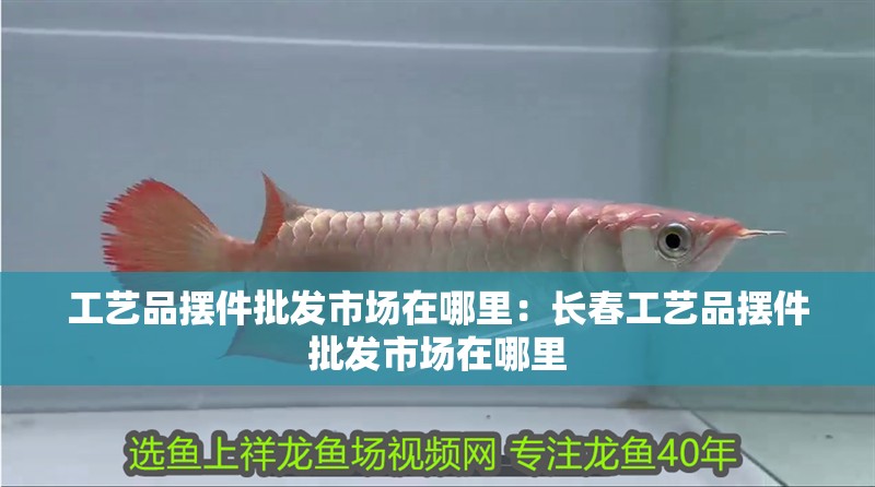工藝品擺件批發(fā)市場(chǎng)在哪里：長(zhǎng)春工藝品擺件批發(fā)市場(chǎng)在哪里