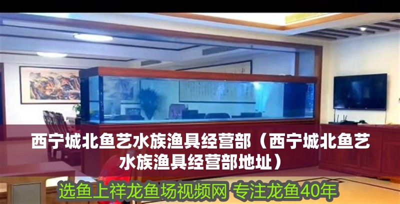 西寧城北魚藝水族漁具經(jīng)營(yíng)部（西寧城北魚藝水族漁具經(jīng)營(yíng)部地址）