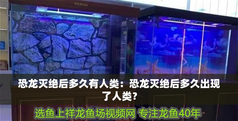 恐龍滅絕后多久有人類(lèi)：恐龍滅絕后多久出現(xiàn)了人類(lèi)？ 恐龍滅絕后多久有人類(lèi)：恐龍滅絕后多久出現(xiàn)了人類(lèi)？ 龍魚(yú)百科