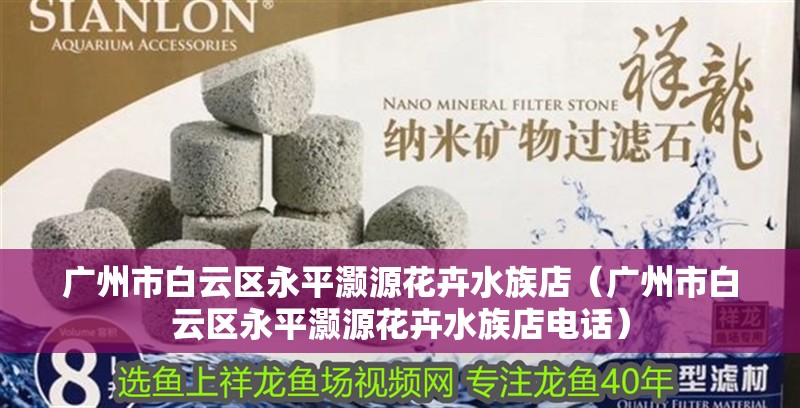 廣州市白云區(qū)<strong><mark>永平</mark></strong>灝源花卉水族店（廣州市白云區(qū)<strong><mark>永平</mark></strong>灝源花卉水族店電話）