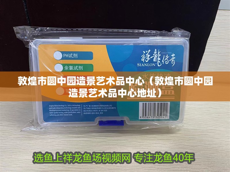 敦煌市圓中園造景藝術(shù)品中心（敦煌市圓中園造景藝術(shù)品中心地址）