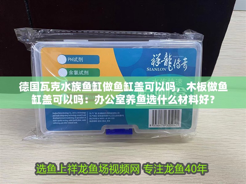 德國瓦克水族魚缸做魚缸蓋可以嗎，木板做魚缸蓋可以嗎：辦公室養魚選什么材料好？