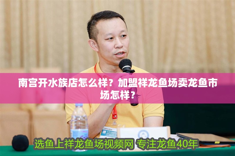 南宮開水族店怎么樣？加盟祥龍魚場賣龍魚市場怎樣？
