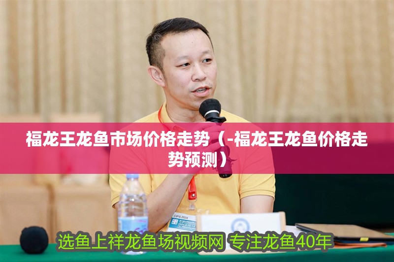 福龍王龍魚市場價格走勢（-福龍王龍魚價格走勢預測）