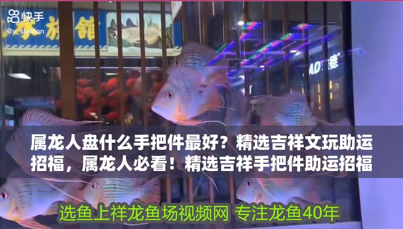 屬龍人盤什么手把件最好？精選吉祥文玩助運(yùn)招福，屬龍人必看！精選吉祥手把件助運(yùn)招福指南