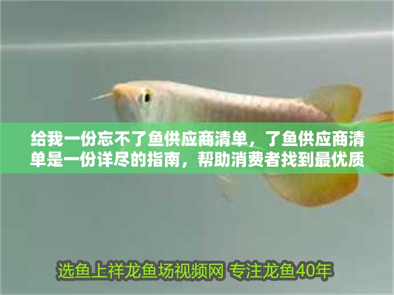 給我一份忘不了魚(yú)供應(yīng)商清單，了魚(yú)供應(yīng)商清單是一份詳盡的指南，幫助消費(fèi)者找到最優(yōu)質(zhì)的魚(yú)類(lèi)供應(yīng)商 給我一份忘不了魚(yú)供應(yīng)商清單，了魚(yú)供應(yīng)商清單是一份詳盡的指南，幫助消費(fèi)者找到最優(yōu)質(zhì)的魚(yú)類(lèi)供應(yīng)商 龍魚(yú)百科