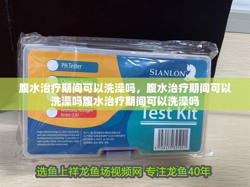 腹水治療期間可以洗澡嗎，腹水治療期間可以洗澡嗎腹水治療期間可以洗澡嗎