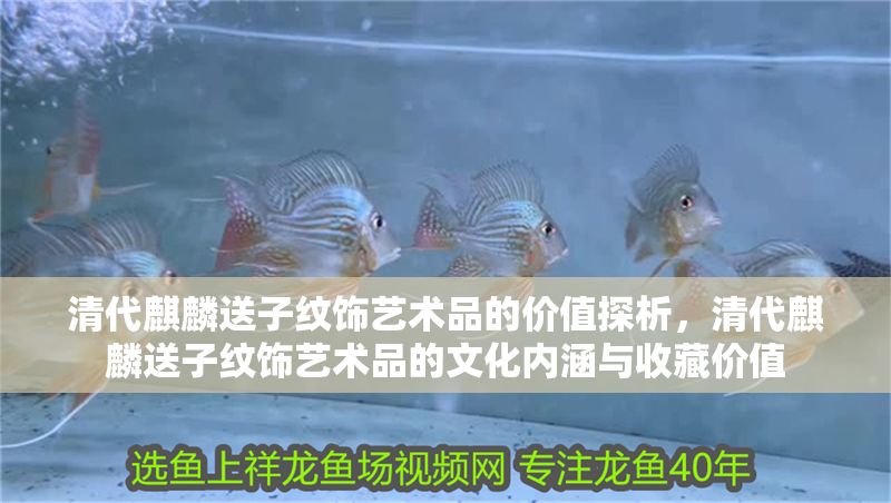 清代麒麟送子紋飾藝術品的價值探析，清代麒麟送子紋飾藝術品的文化內涵與收藏價值 清代麒麟送子紋飾藝術品的價值探析，清代麒麟送子紋飾藝術品的文化內涵與收藏價值 龍魚百科 第1張