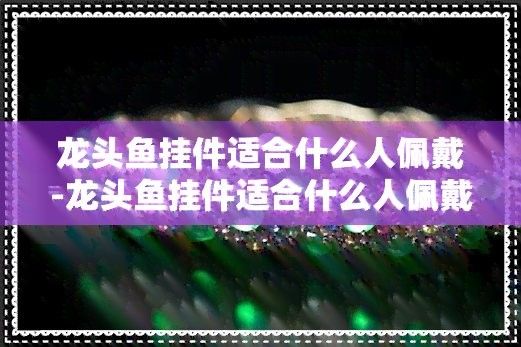 屬龍的人佩戴龍頭魚有哪些好處（屬龍人佩戴龍頭魚掛件適合什么人佩戴龍頭魚掛件適合什么人佩戴）