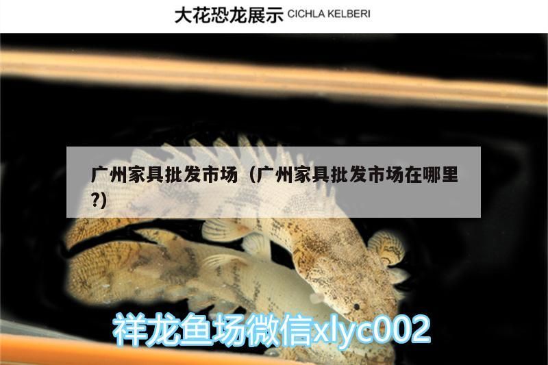 廣州家具批發市場（廣州家具批發市場在哪里?）（廣州家具批發市場）