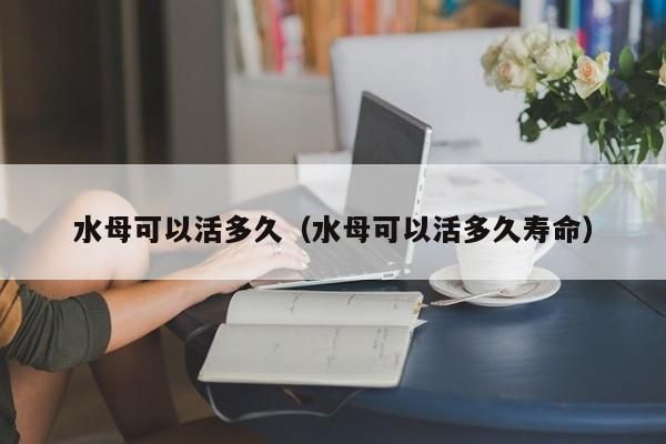 水母魚缸能活多久：水母魚缸能活多久水母魚缸飼養(yǎng)技巧有哪些